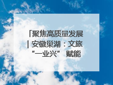 聚焦高质量发展｜安徽巢湖：文旅“一业兴” 赋能“百业旺”