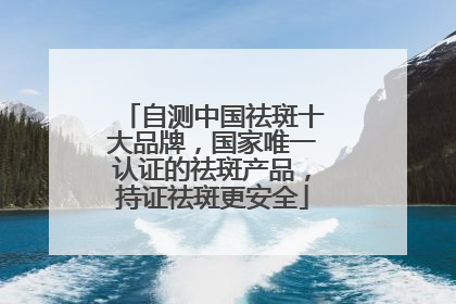 自测中国祛斑十大品牌，国家唯一认证的祛斑产品，持证祛斑更安全