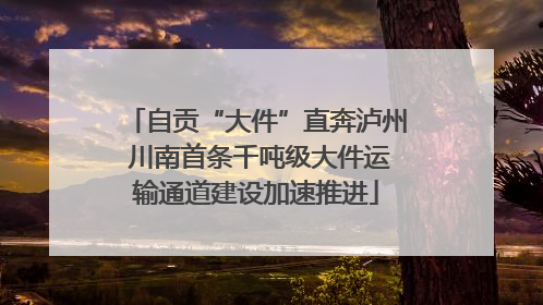 自贡“大件”直奔泸州 川南首条千吨级大件运输通道建设加速推进