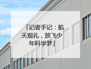 记者手记：航天观礼，放飞少年科学梦