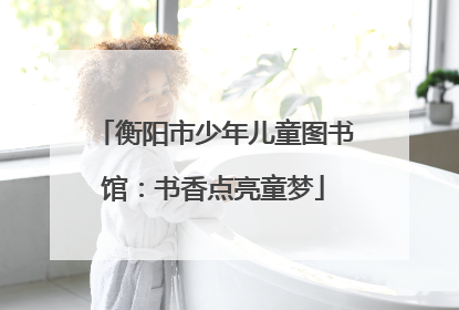 衡阳市少年儿童图书馆：书香点亮童梦
