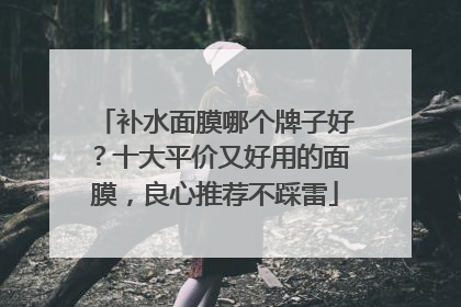 补水面膜哪个牌子好？十大平价又好用的面膜，良心推荐不踩雷