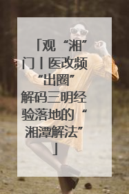 观“湘”门丨医改频“出圈” 解码三明经验落地的“湘潭解法”