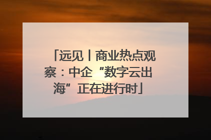 远见丨商业热点观察：中企“数字云出海”正在进行时