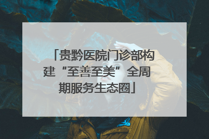 贵黔医院门诊部构建“至善至美”全周期服务生态圈
