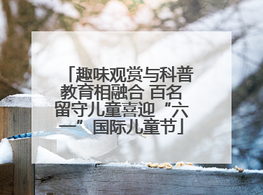 趣味观赏与科普教育相融合 百名留守儿童喜迎“六一”国际儿童节