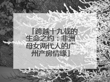 跨越十九载的生命之约：非洲母女两代人的广州产房情缘
