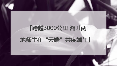 跨越3000公里 湘吐两地师生在“云端”共度端午