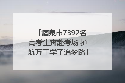 酒泉市7392名高考生奔赴考场 护航万千学子追梦路