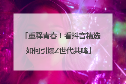 重释青春！看抖音精选如何引爆Z世代共鸣