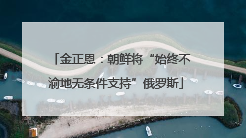 金正恩：朝鲜将“始终不渝地无条件支持”俄罗斯