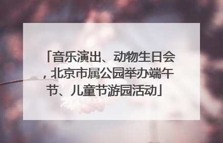 音乐演出、动物生日会，北京市属公园举办端午节、儿童节游园活动