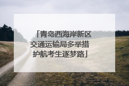 青岛西海岸新区交通运输局多举措护航考生逐梦路