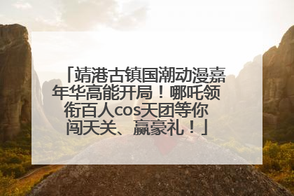 靖港古镇国潮动漫嘉年华高能开局！哪吒领衔百人cos天团等你闯天关、赢豪礼！