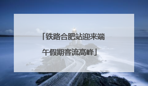 铁路合肥站迎来端午假期客流高峰