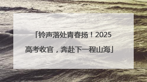 铃声落处青春扬！2025高考收官，奔赴下一程山海