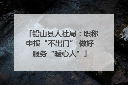 铅山县人社局：职称申报“不出门” 做好服务“暖心人”
