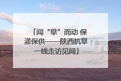 闻“旱”而动 保灌保供——陕西抗旱一线走访见闻