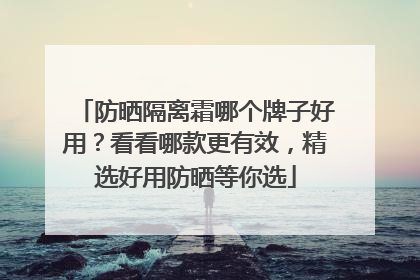 防晒隔离霜哪个牌子好用？看看哪款更有效，精选好用防晒等你选
