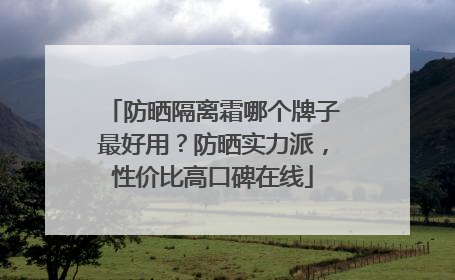 防晒隔离霜哪个牌子最好用？防晒实力派，性价比高口碑在线