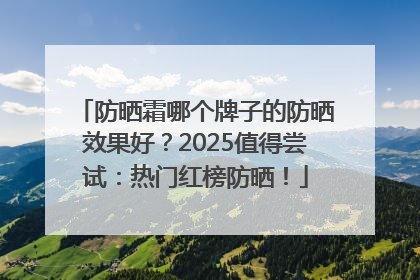 防晒霜哪个牌子的防晒效果好？2025值得尝试：热门红榜防晒！