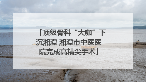 顶级骨科“大咖”下沉湘潭 湘潭市中医医院完成高精尖手术