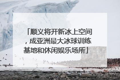 顺义将开新冰上空间，成亚洲最大冰球训练基地和休闲娱乐场所