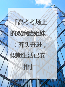 高考考场上的双胞胎姐妹：齐头并进，假期生活已安排