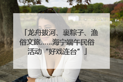 龙舟拔河、裹粽子、渔俗文旅……海宁端午民俗活动“好戏连台”