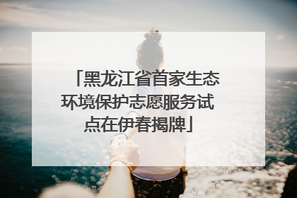 黑龙江省首家生态环境保护志愿服务试点在伊春揭牌