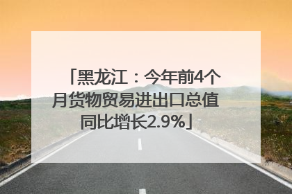 黑龙江：今年前4个月货物贸易进出口总值同比增长2.9%