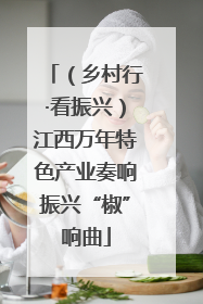 （乡村行·看振兴）江西万年特色产业奏响振兴“椒”响曲