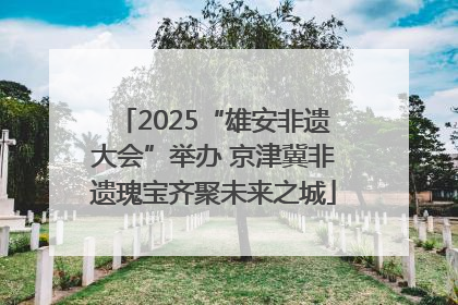 2025“雄安非遗大会”举办 京津冀非遗瑰宝齐聚未来之城