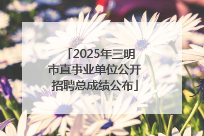 2025年三明市直事业单位公开招聘总成绩公布