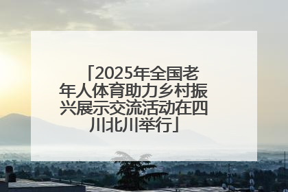 2025年全国老年人体育助力乡村振兴展示交流活动在四川北川举行