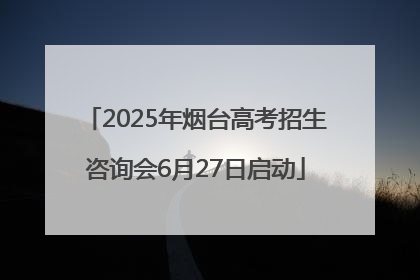 2025年烟台高考招生咨询会6月27日启动