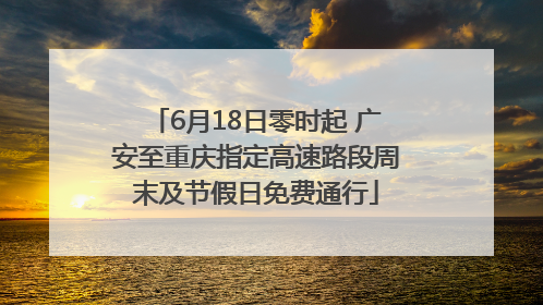 6月18日零时起 广安至重庆指定高速路段周末及节假日免费通行
