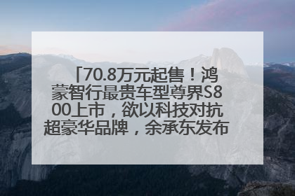 70.8万元起售！鸿蒙智行最贵车型尊界S800上市，欲以科技对抗超豪华品牌，余承东发布会未提及迈巴赫