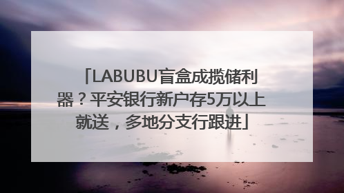 LABUBU盲盒成揽储利器？平安银行新户存5万以上就送，多地分支行跟进