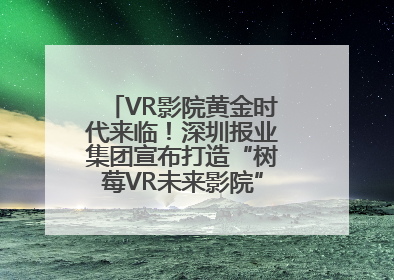 VR影院黄金时代来临！深圳报业集团宣布打造“树莓VR未来影院”_深圳新闻网